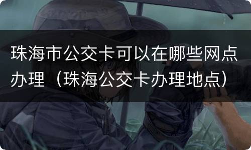 珠海市公交卡可以在哪些网点办理（珠海公交卡办理地点）