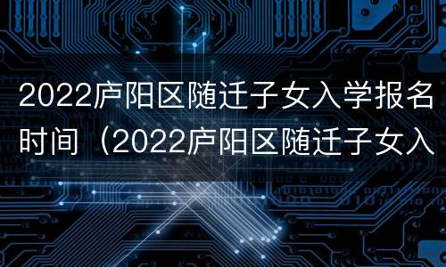 2022庐阳区随迁子女入学报名时间（2022庐阳区随迁子女入学报名时间及要求）