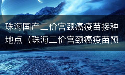 珠海国产二价宫颈癌疫苗接种地点（珠海二价宫颈癌疫苗预约流程）