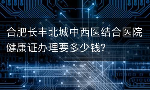 合肥长丰北城中西医结合医院健康证办理要多少钱？