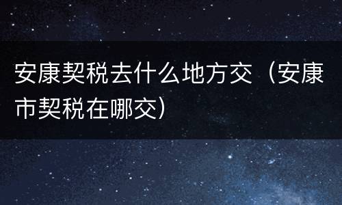 安康契税去什么地方交（安康市契税在哪交）