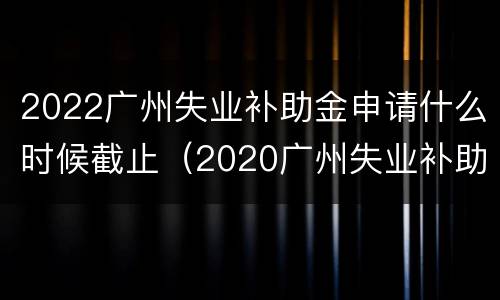 2022广州失业补助金申请什么时候截止（2020广州失业补助金申请截止日期）