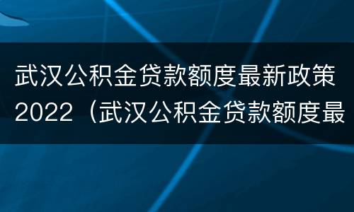 武汉公积金贷款额度最新政策2022（武汉公积金贷款额度最新政策2022咨询电话）