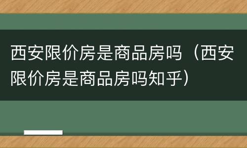 西安限价房是商品房吗（西安限价房是商品房吗知乎）