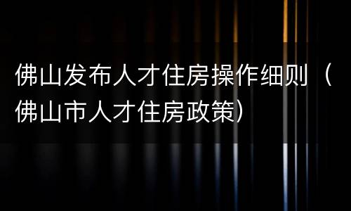 佛山发布人才住房操作细则（佛山市人才住房政策）