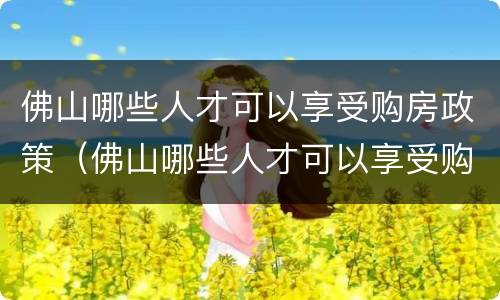 佛山哪些人才可以享受购房政策（佛山哪些人才可以享受购房政策呢）