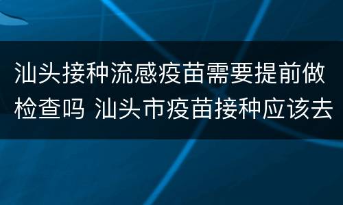 汕头接种流感疫苗需要提前做检查吗 汕头市疫苗接种应该去哪