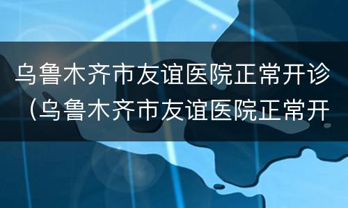 乌鲁木齐市友谊医院正常开诊（乌鲁木齐市友谊医院正常开诊不）
