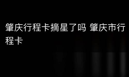 肇庆行程卡摘星了吗 肇庆市行程卡