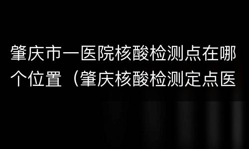 肇庆市一医院核酸检测点在哪个位置（肇庆核酸检测定点医院）