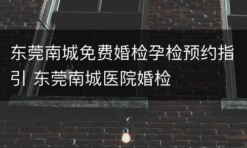 东莞南城免费婚检孕检预约指引 东莞南城医院婚检