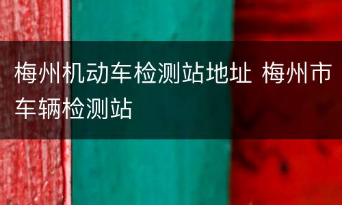 梅州机动车检测站地址 梅州市车辆检测站