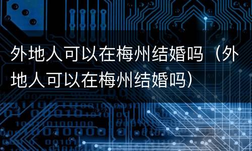 外地人可以在梅州结婚吗（外地人可以在梅州结婚吗）
