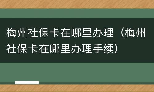 梅州社保卡在哪里办理（梅州社保卡在哪里办理手续）