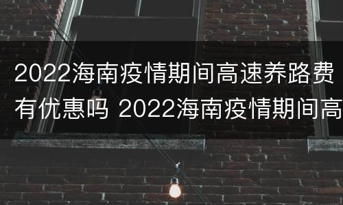 2022海南疫情期间高速养路费有优惠吗 2022海南疫情期间高速养路费有优惠吗知乎