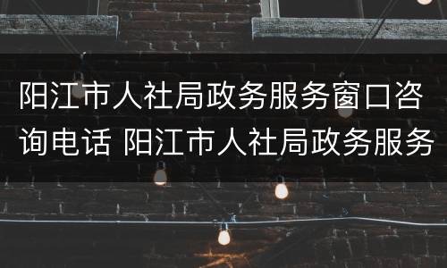 阳江市人社局政务服务窗口咨询电话 阳江市人社局政务服务窗口咨询电话号码