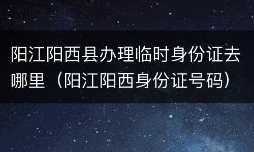阳江阳西县办理临时身份证去哪里（阳江阳西身份证号码）