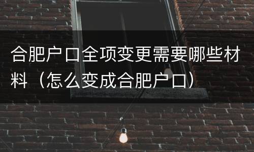 合肥户口全项变更需要哪些材料（怎么变成合肥户口）