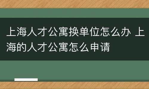 上海人才公寓换单位怎么办 上海的人才公寓怎么申请