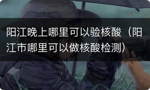 阳江晚上哪里可以验核酸（阳江市哪里可以做核酸检测）