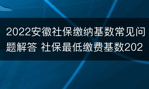 2022安徽社保缴纳基数常见问题解答 社保最低缴费基数2021安徽