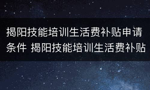 揭阳技能培训生活费补贴申请条件 揭阳技能培训生活费补贴申请条件是什么