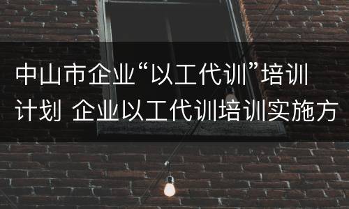 中山市企业“以工代训”培训计划 企业以工代训培训实施方案