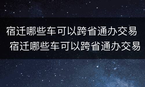 宿迁哪些车可以跨省通办交易 宿迁哪些车可以跨省通办交易牌照