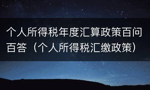 个人所得税年度汇算政策百问百答（个人所得税汇缴政策）