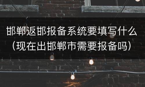 邯郸返邯报备系统要填写什么（现在出邯郸市需要报备吗）