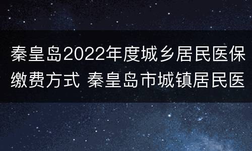 秦皇岛2022年度城乡居民医保缴费方式 秦皇岛市城镇居民医疗保险缴费