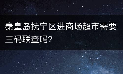 秦皇岛抚宁区进商场超市需要三码联查吗？