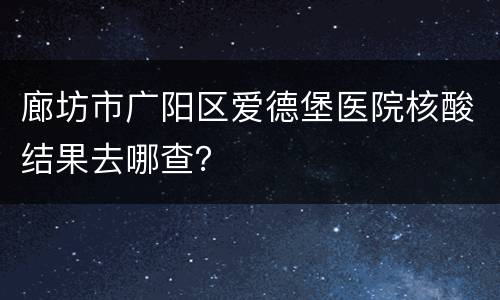 廊坊市广阳区爱德堡医院核酸结果去哪查？
