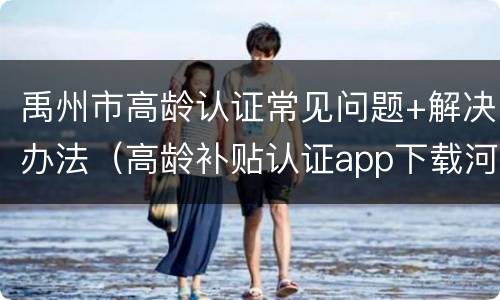 禹州市高龄认证常见问题+解决办法（高龄补贴认证app下载河南许昌）