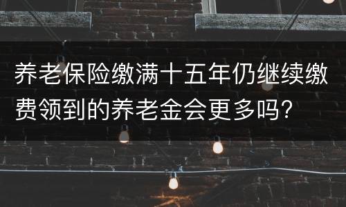 养老保险缴满十五年仍继续缴费领到的养老金会更多吗?
