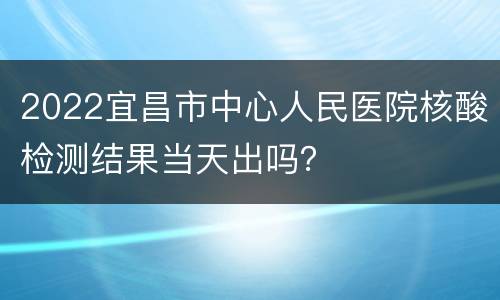 2022宜昌市中心人民医院核酸检测结果当天出吗？