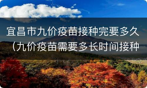 宜昌市九价疫苗接种完要多久（九价疫苗需要多长时间接种完）