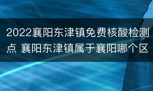 2022襄阳东津镇免费核酸检测点 襄阳东津镇属于襄阳哪个区