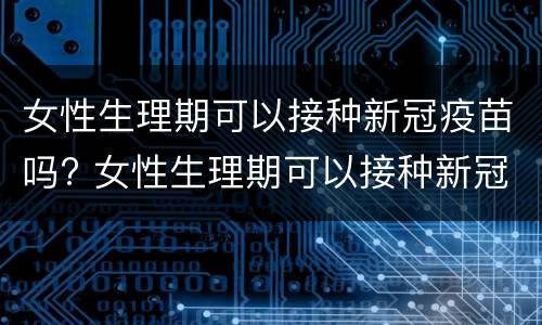 女性生理期可以接种新冠疫苗吗? 女性生理期可以接种新冠疫苗吗