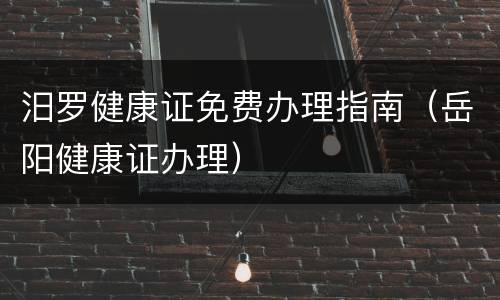 汨罗健康证免费办理指南（岳阳健康证办理）