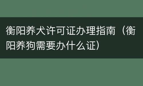 衡阳养犬许可证办理指南（衡阳养狗需要办什么证）