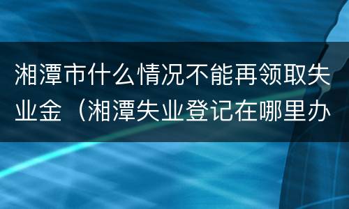 湘潭市什么情况不能再领取失业金（湘潭失业登记在哪里办理）