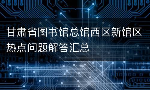 甘肃省图书馆总馆西区新馆区热点问题解答汇总