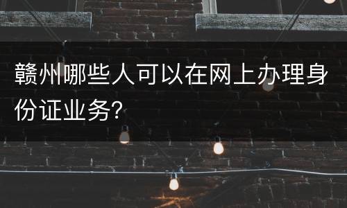 赣州哪些人可以在网上办理身份证业务？