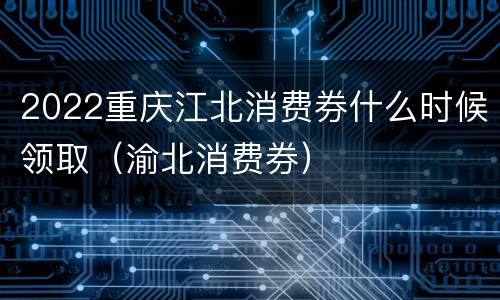 2022重庆江北消费券什么时候领取（渝北消费券）