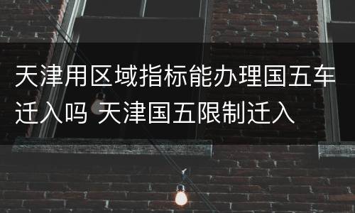 天津用区域指标能办理国五车迁入吗 天津国五限制迁入