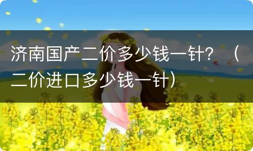 济南国产二价多少钱一针？（二价进口多少钱一针）