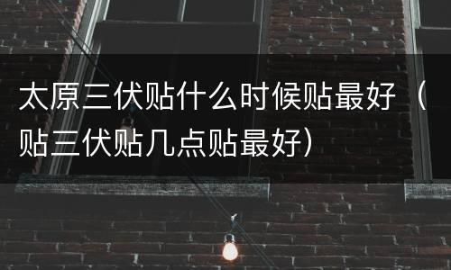 太原三伏贴什么时候贴最好（贴三伏贴几点贴最好）