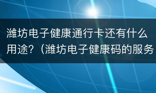 潍坊电子健康通行卡还有什么用途?（潍坊电子健康码的服务电话）