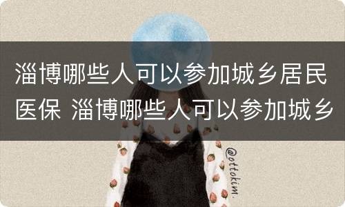 淄博哪些人可以参加城乡居民医保 淄博哪些人可以参加城乡居民医保缴费